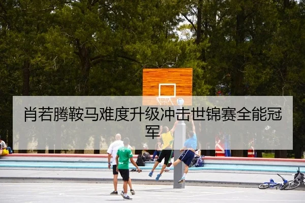 肖若腾鞍马难度升级冲击世锦赛全能冠军